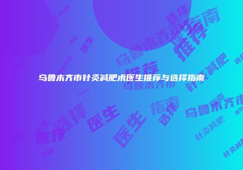 乌鲁木齐市针灸减肥术医生推荐与选择指南