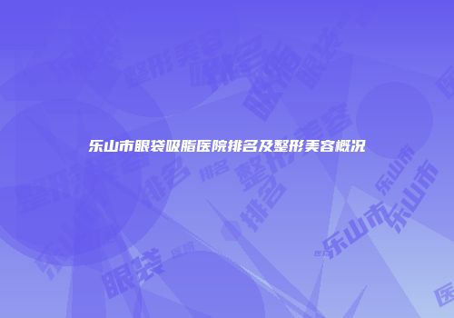 乐山市眼袋吸脂医院排名及整形美容概况