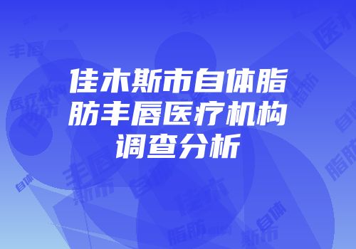 佳木斯市自体脂肪丰唇医疗机构调查分析