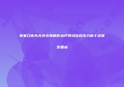 张家口市先天性小耳畸形治疗领域综合实力前十名医生盘点