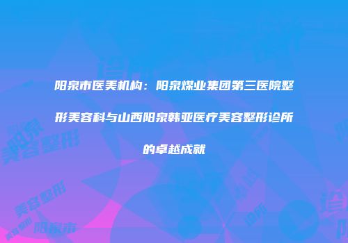 阳泉市医美机构：阳泉煤业集团第三医院整形美容科与山西阳泉韩亚医疗美容整形诊所的卓越成就