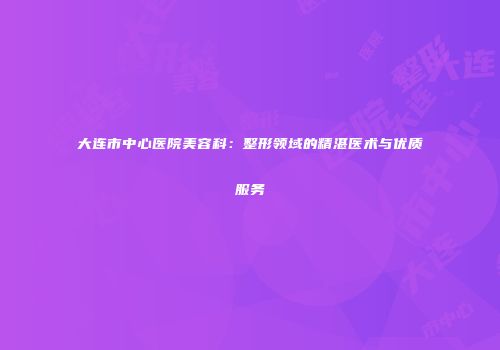 大连市中心医院美容科：整形领域的精湛医术与优质服务