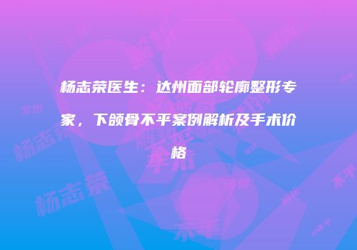 杨志荣医生：达州面部轮廓整形专家，下颌骨不平案例解析及手术价格