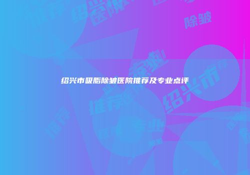 绍兴市吸脂除皱医院推荐及专业点评