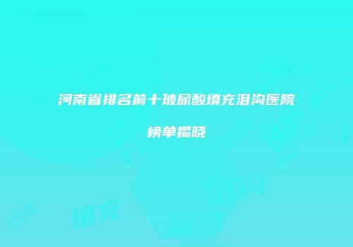河南省排名前十玻尿酸填充泪沟医院榜单揭晓