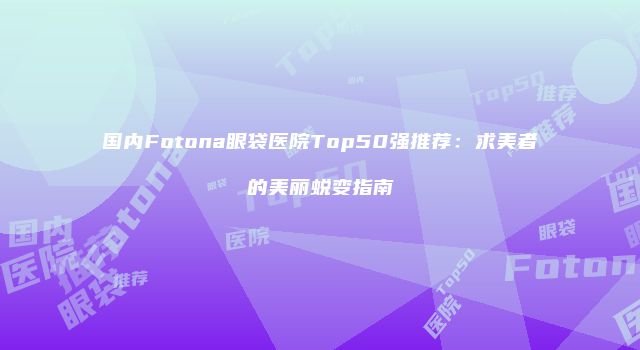 国内Fotona眼袋医院Top50强推荐：求美者的美丽蜕变指南