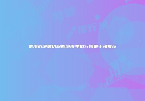 贵港市眼袋切除除皱医生排行榜前十强推荐