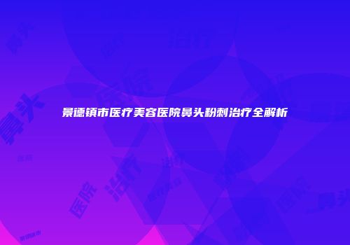 景德镇市医疗美容医院鼻头粉刺治疗全解析