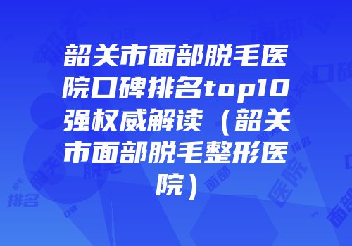 韶关市面部脱毛医院口碑排名top10强权威解读（韶关市面部脱毛整形医院）