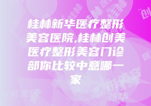 桂林新华医疗整形美容医院,桂林创美医疗整形美容门诊部你比较中意哪一家