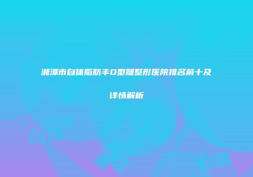 湘潭市自体脂肪丰O型腿整形医院排名前十及详情解析