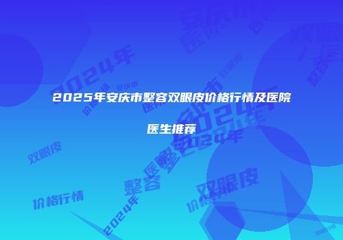 2025年安庆市整容双眼皮价格行情及医院医生推荐