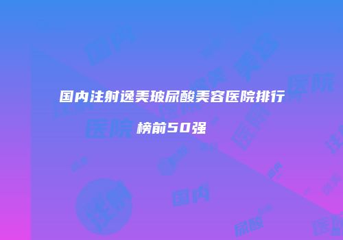 国内注射逸美玻尿酸美容医院排行榜前50强