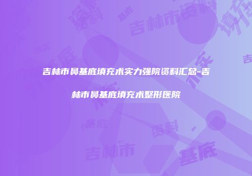 吉林市鼻基底填充术实力强院资料汇总-吉林市鼻基底填充术整形医院