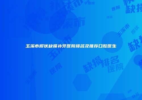 玉溪市楔状缺损补牙医院排名及推荐口腔医生
