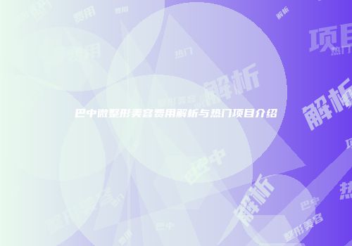 巴中微整形美容费用解析与热门项目介绍