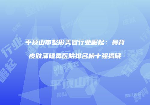 平顶山市整形美容行业崛起：鼻背皮肤薄隆鼻医院排名榜十强揭晓