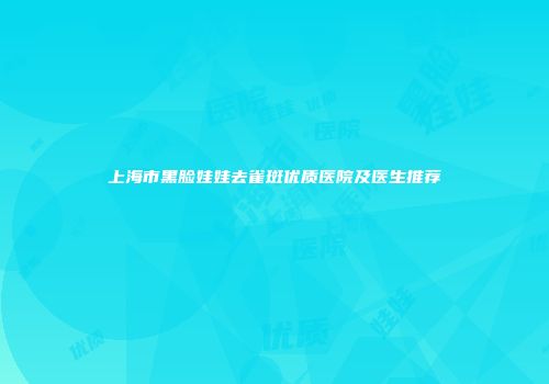 上海市黑脸娃娃去雀斑优质医院及医生推荐