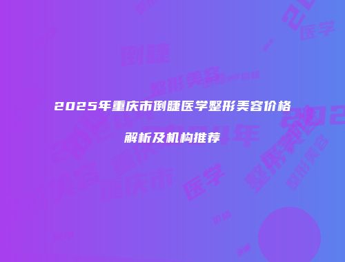 2025年重庆市倒睫医学整形美容价格解析及机构推荐