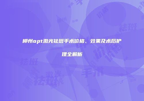 柳州opt激光祛斑手术价格、效果及术后护理全解析