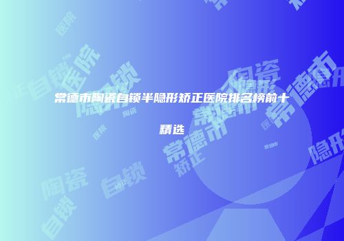 常德市陶瓷自锁半隐形矫正医院排名榜前十精选