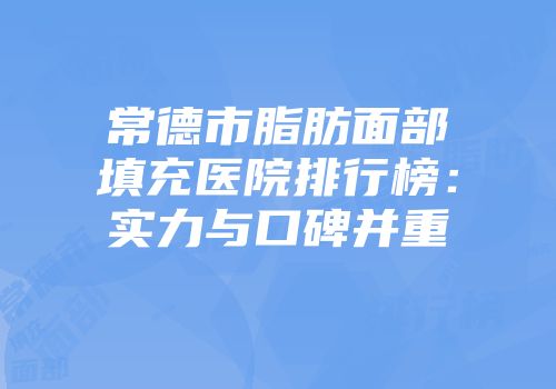 常德市脂肪面部填充医院排行榜：实力与口碑并重