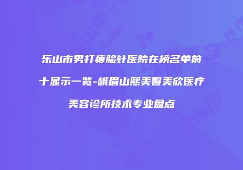 乐山市男打瘦脸针医院在榜名单前十显示一览-峨眉山熙美馨美欣医疗美容诊所技术专业盘点