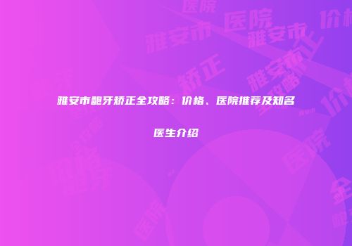雅安市龅牙矫正全攻略：价格、医院推荐及知名医生介绍