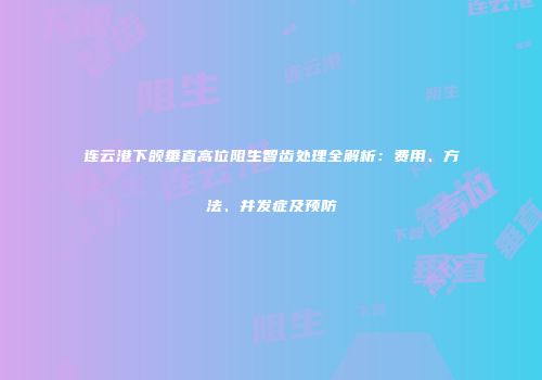 连云港下颌垂直高位阻生智齿处理全解析：费用、方法、并发症及预防