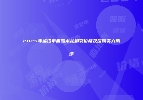 2025年临沧市吸脂术祛眼袋价格及医院实力测评