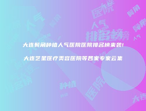 大连鬓角种植人气医院医院排名榜来袭!大连艺星医疗美容医院等各家专家云集