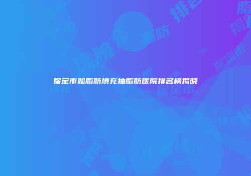 保定市脸脂肪填充抽脂肪医院排名榜揭晓