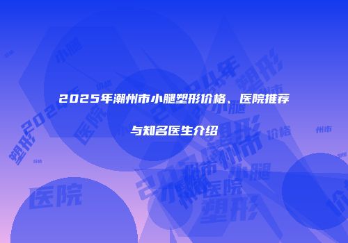 2025年潮州市小腿塑形价格、医院推荐与知名医生介绍