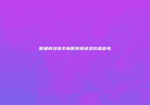 昭通市经络丰胸医院排名及价格参考