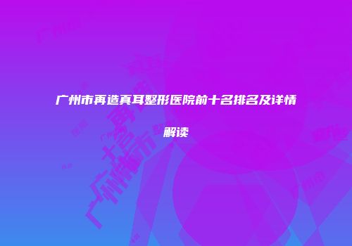 广州市再造真耳整形医院前十名排名及详情解读