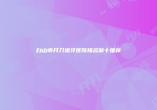 白山市开刀拔牙医院排名前十推荐