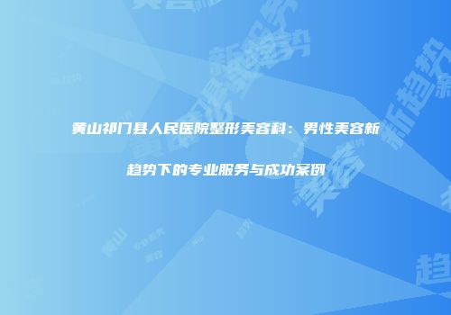 黄山祁门县人民医院整形美容科：男性美容新趋势下的专业服务与成功案例