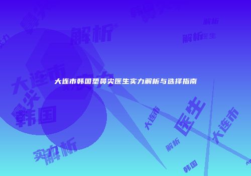 大连市韩国垫鼻尖医生实力解析与选择指南