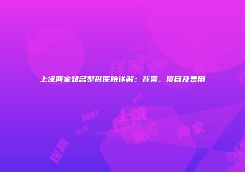 上饶两家知名整形医院详解：背景、项目及费用