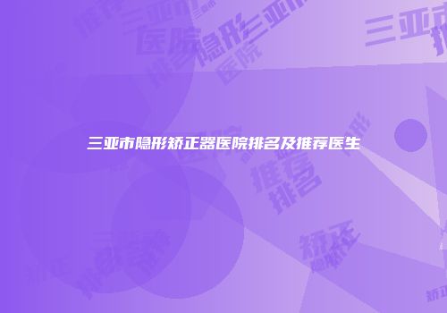 三亚市隐形矫正器医院排名及推荐医生