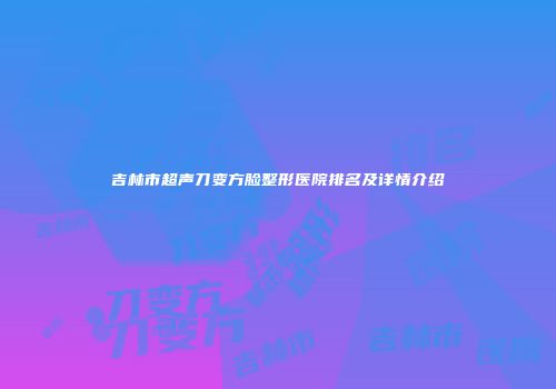 吉林市超声刀变方脸整形医院排名及详情介绍