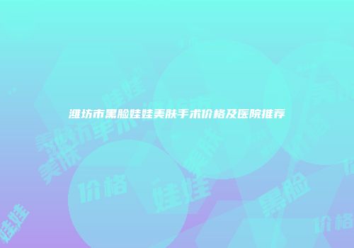 潍坊市黑脸娃娃美肤手术价格及医院推荐