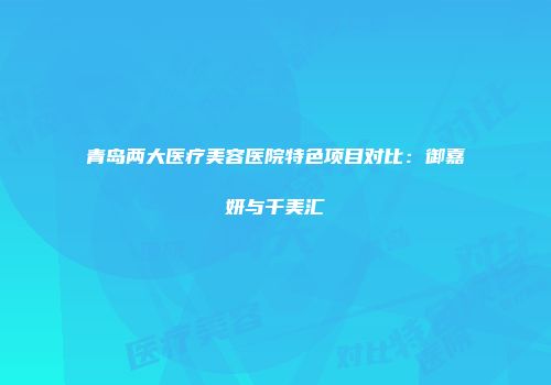 青岛两大医疗美容医院特色项目对比：御嘉妍与千美汇