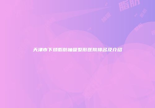 天津市下颏脂肪抽吸整形医院排名及介绍