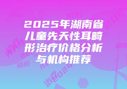 2025年湖南省儿童先天性耳畸形治疗价格分析与机构推荐
