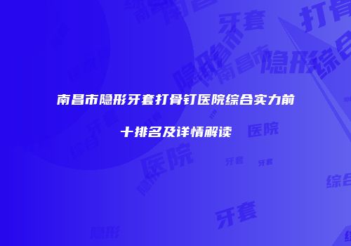 南昌市隐形牙套打骨钉医院综合实力前十排名及详情解读