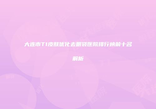 大连市T1皮肤优化去眼袋医院排行榜前十名解析