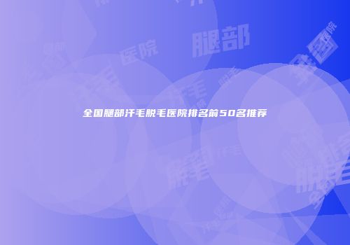 全国腿部汗毛脱毛医院排名前50名推荐
