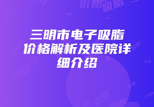 三明市电子吸脂价格解析及医院详细介绍