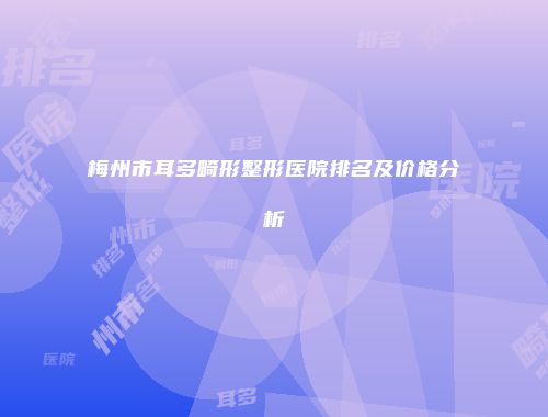 梅州市耳多畸形整形医院排名及价格分析